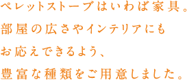 ペレットストーブはいわば家具。部屋の広さやインテリアにもお答えできるよう、豊富な種類をご用意しました。