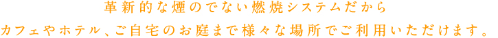 革新的な煙のでない燃焼システムだからカフェやホテル、ご自宅のお庭まで様々な場所でご利用いただけます。