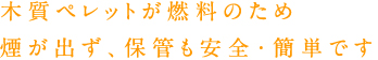 木質ペレットが燃料のため煙が出ず、保管も安全・簡単です