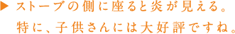 ペレットストーブの側に座ると炎が見える。特に、子どもさんには大好評ですね。